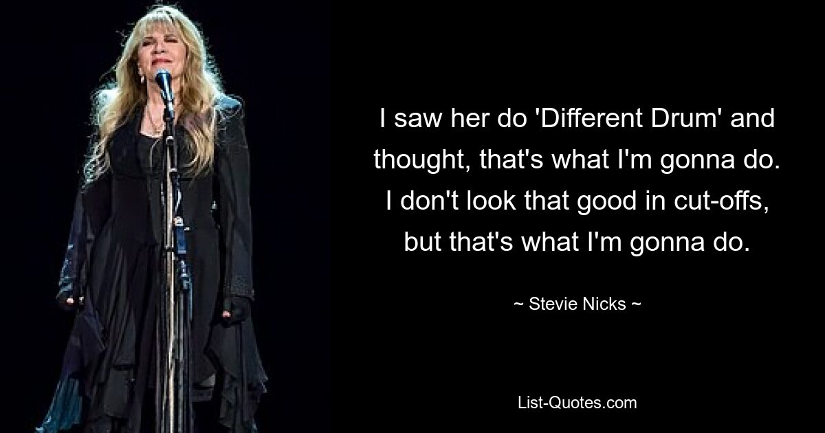 I saw her do 'Different Drum' and thought, that's what I'm gonna do. I don't look that good in cut-offs, but that's what I'm gonna do. — © Stevie Nicks