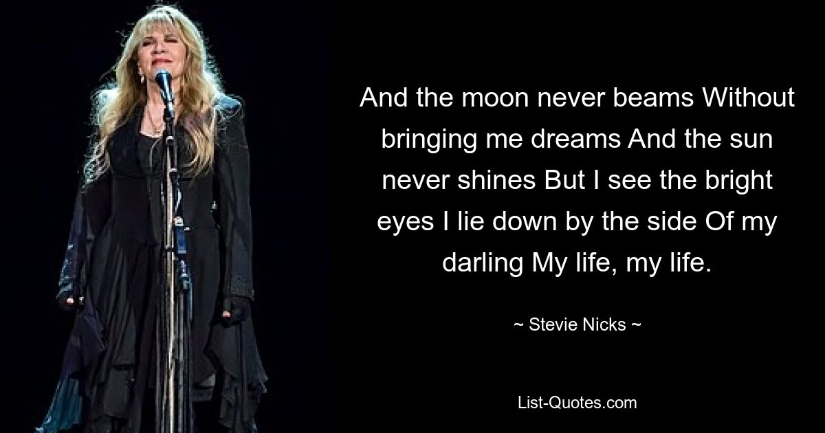 And the moon never beams Without bringing me dreams And the sun never shines But I see the bright eyes I lie down by the side Of my darling My life, my life. — © Stevie Nicks