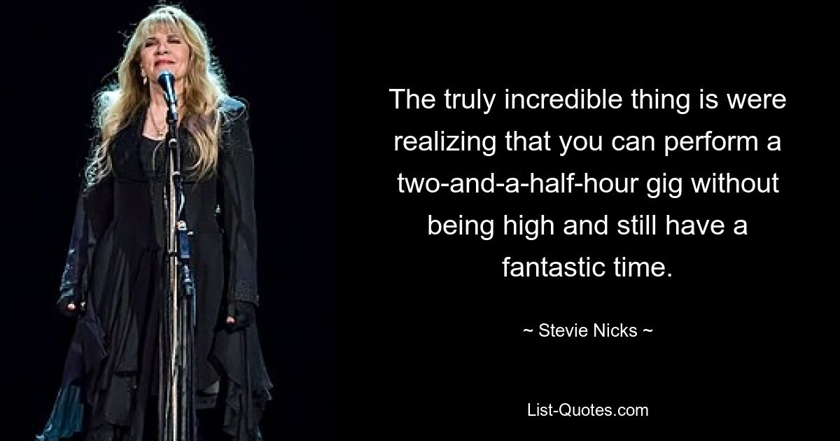 The truly incredible thing is were realizing that you can perform a two-and-a-half-hour gig without being high and still have a fantastic time. — © Stevie Nicks