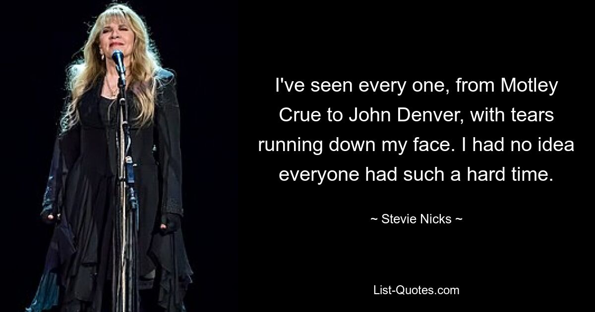 I've seen every one, from Motley Crue to John Denver, with tears running down my face. I had no idea everyone had such a hard time. — © Stevie Nicks