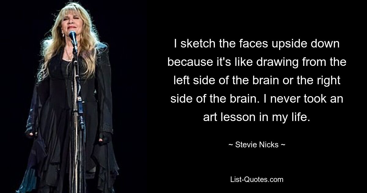 I sketch the faces upside down because it's like drawing from the left side of the brain or the right side of the brain. I never took an art lesson in my life. — © Stevie Nicks