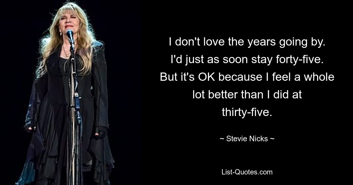 I don't love the years going by. I'd just as soon stay forty-five. But it's OK because I feel a whole lot better than I did at thirty-five. — © Stevie Nicks