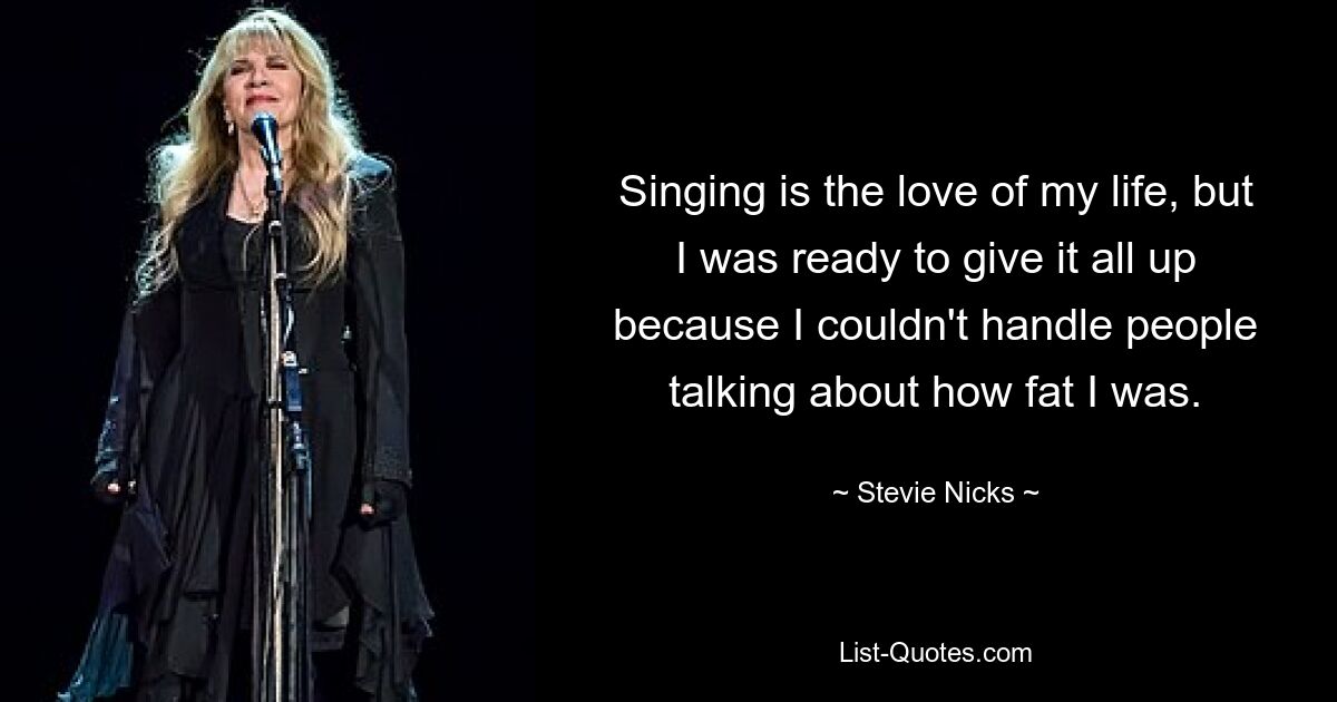 Singing is the love of my life, but I was ready to give it all up because I couldn't handle people talking about how fat I was. — © Stevie Nicks