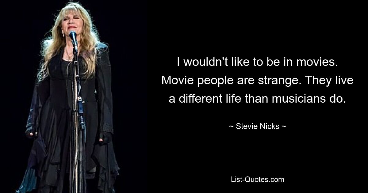 I wouldn't like to be in movies. Movie people are strange. They live a different life than musicians do. — © Stevie Nicks