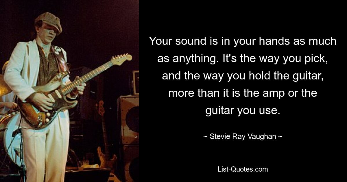 Your sound is in your hands as much as anything. It's the way you pick, and the way you hold the guitar, more than it is the amp or the guitar you use. — © Stevie Ray Vaughan