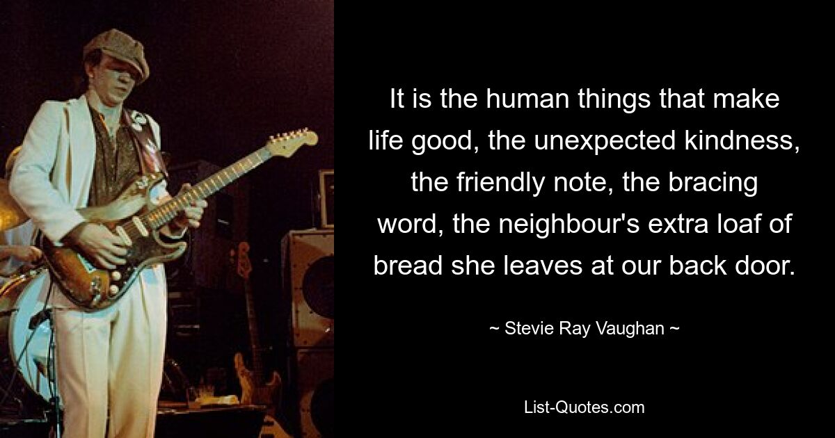 It is the human things that make life good, the unexpected kindness, the friendly note, the bracing word, the neighbour's extra loaf of bread she leaves at our back door. — © Stevie Ray Vaughan