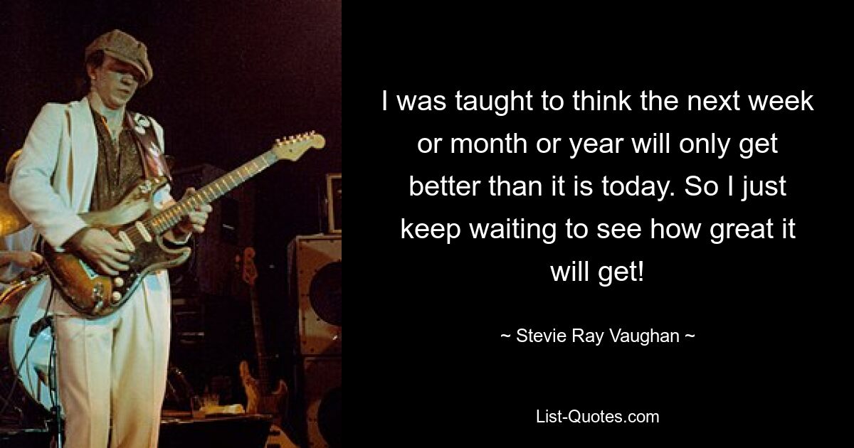 I was taught to think the next week or month or year will only get better than it is today. So I just keep waiting to see how great it will get! — © Stevie Ray Vaughan