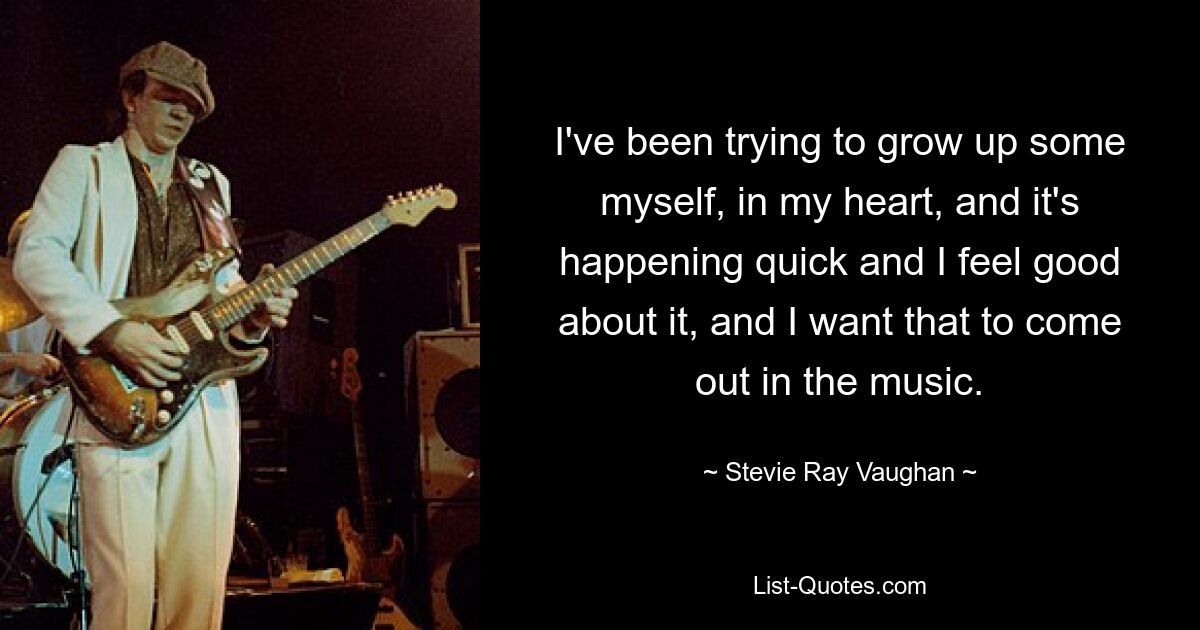 I've been trying to grow up some myself, in my heart, and it's happening quick and I feel good about it, and I want that to come out in the music. — © Stevie Ray Vaughan