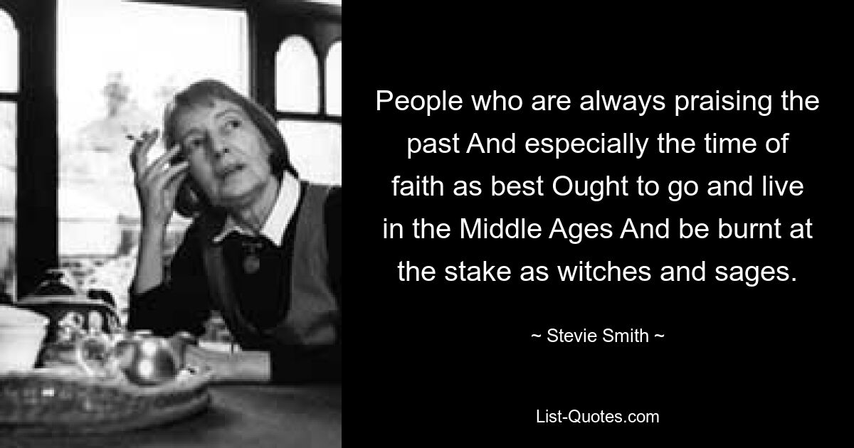 People who are always praising the past And especially the time of faith as best Ought to go and live in the Middle Ages And be burnt at the stake as witches and sages. — © Stevie Smith