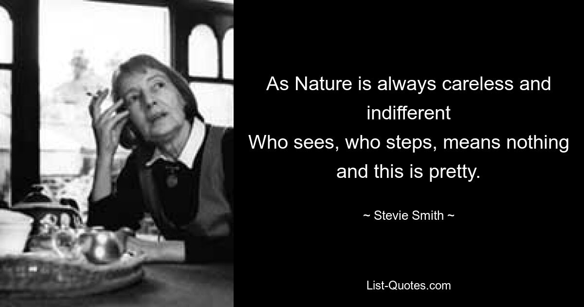 As Nature is always careless and indifferent
Who sees, who steps, means nothing and this is pretty. — © Stevie Smith