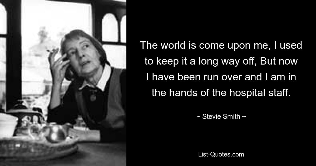 The world is come upon me, I used to keep it a long way off, But now I have been run over and I am in the hands of the hospital staff. — © Stevie Smith