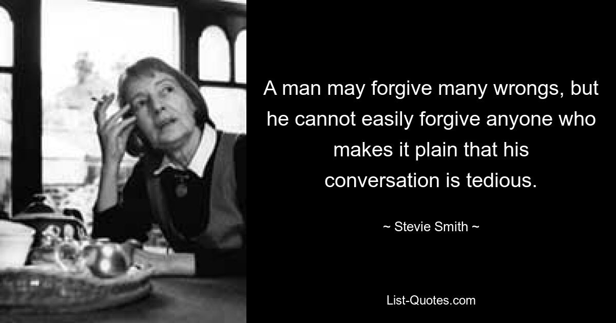 A man may forgive many wrongs, but he cannot easily forgive anyone who makes it plain that his conversation is tedious. — © Stevie Smith