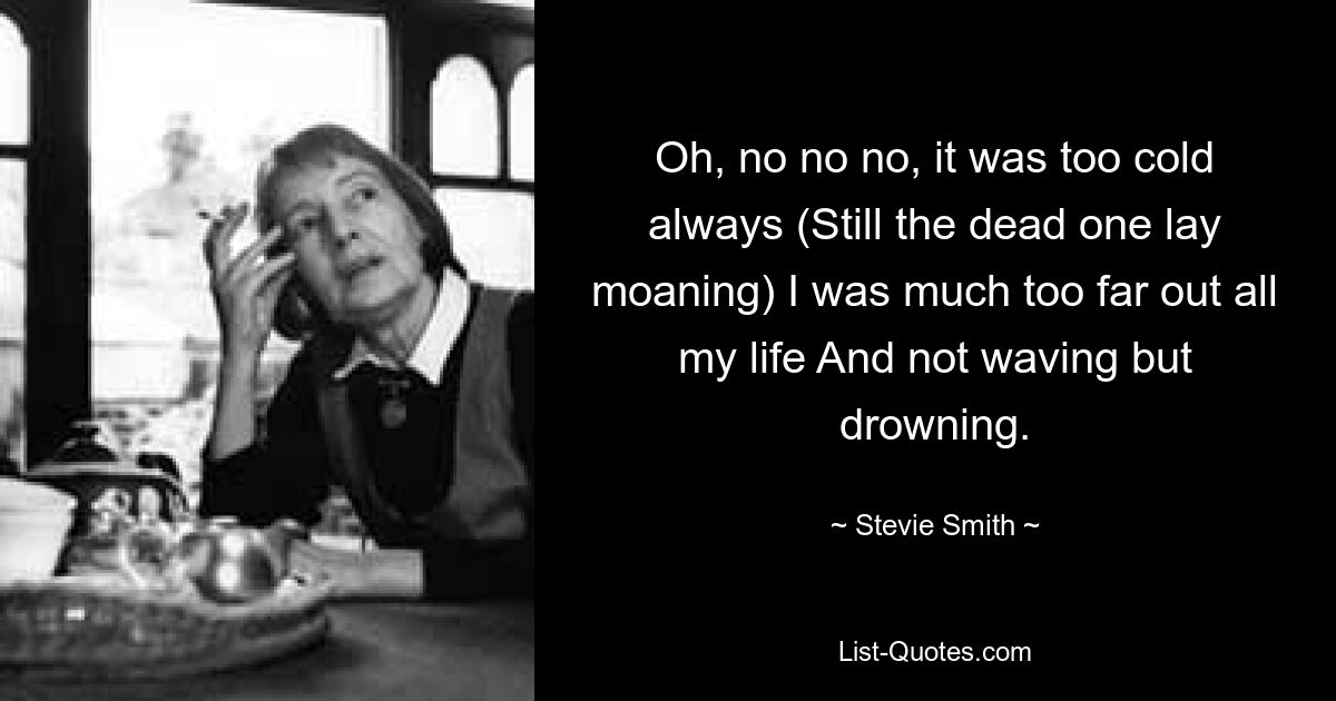 Oh, no no no, it was too cold always (Still the dead one lay moaning) I was much too far out all my life And not waving but drowning. — © Stevie Smith