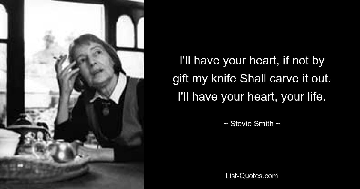 I'll have your heart, if not by gift my knife Shall carve it out. I'll have your heart, your life. — © Stevie Smith