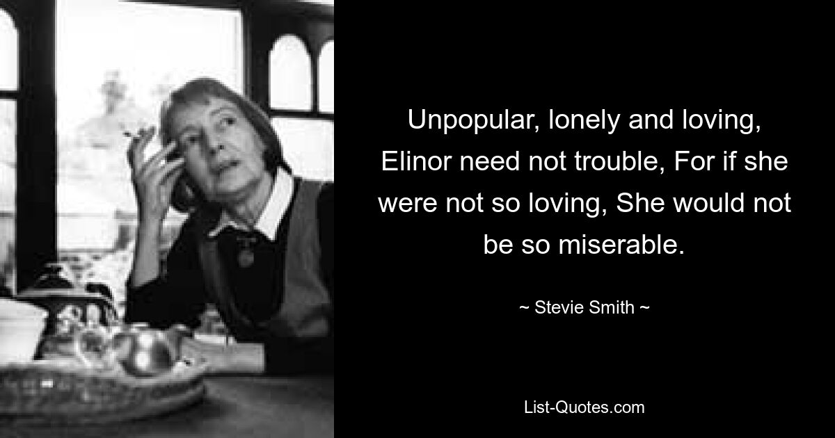 Unpopular, lonely and loving, Elinor need not trouble, For if she were not so loving, She would not be so miserable. — © Stevie Smith