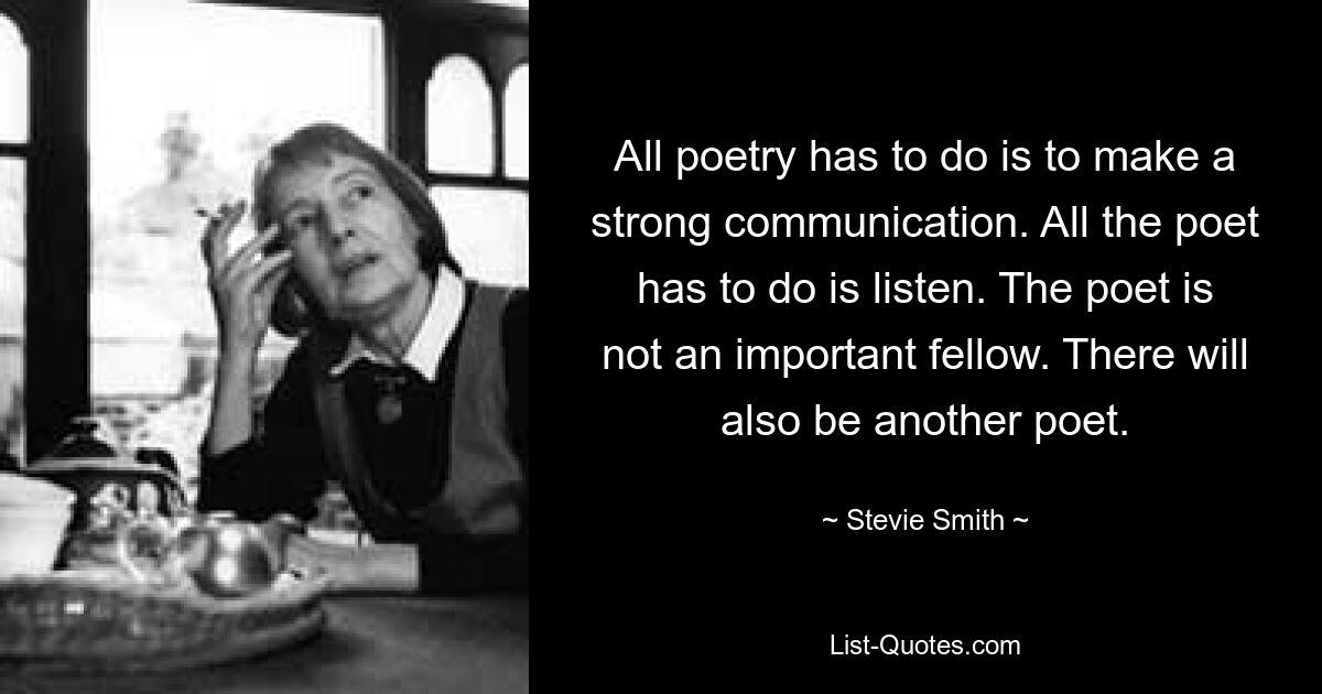 All poetry has to do is to make a strong communication. All the poet has to do is listen. The poet is not an important fellow. There will also be another poet. — © Stevie Smith