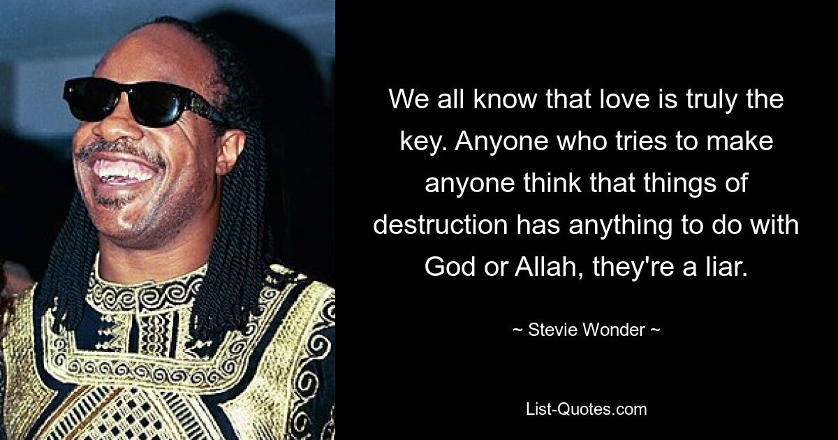 We all know that love is truly the key. Anyone who tries to make anyone think that things of destruction has anything to do with God or Allah, they're a liar. — © Stevie Wonder