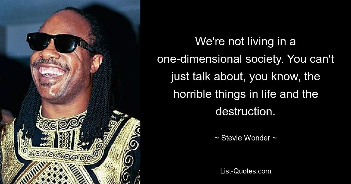 We're not living in a one-dimensional society. You can't just talk about, you know, the horrible things in life and the destruction. — © Stevie Wonder