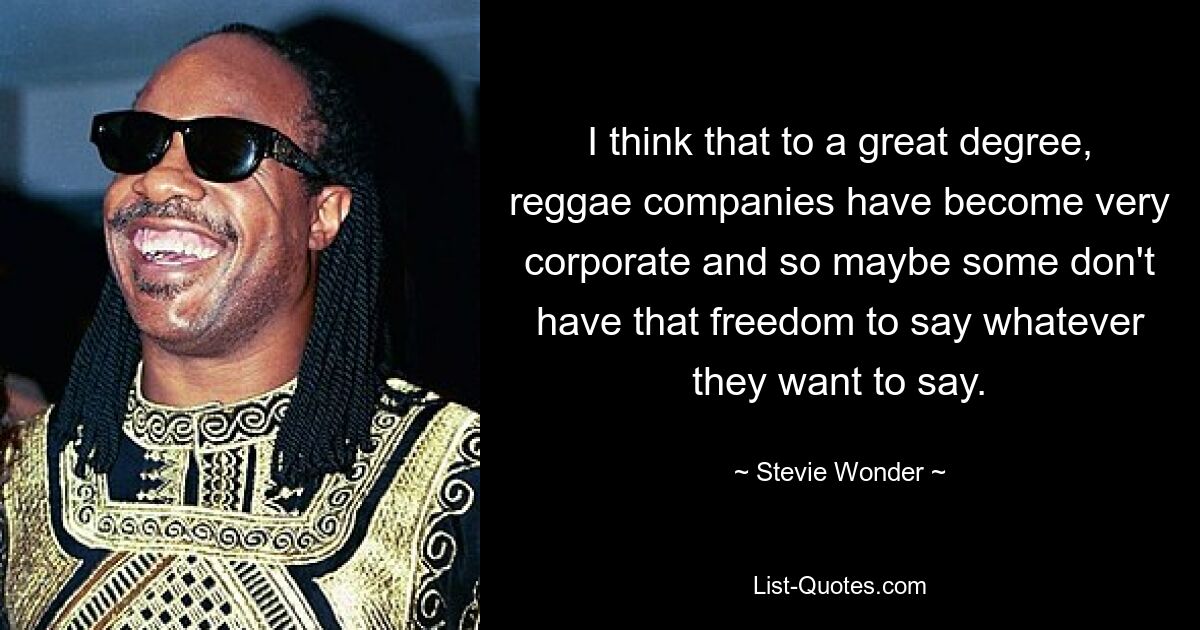 I think that to a great degree, reggae companies have become very corporate and so maybe some don't have that freedom to say whatever they want to say. — © Stevie Wonder