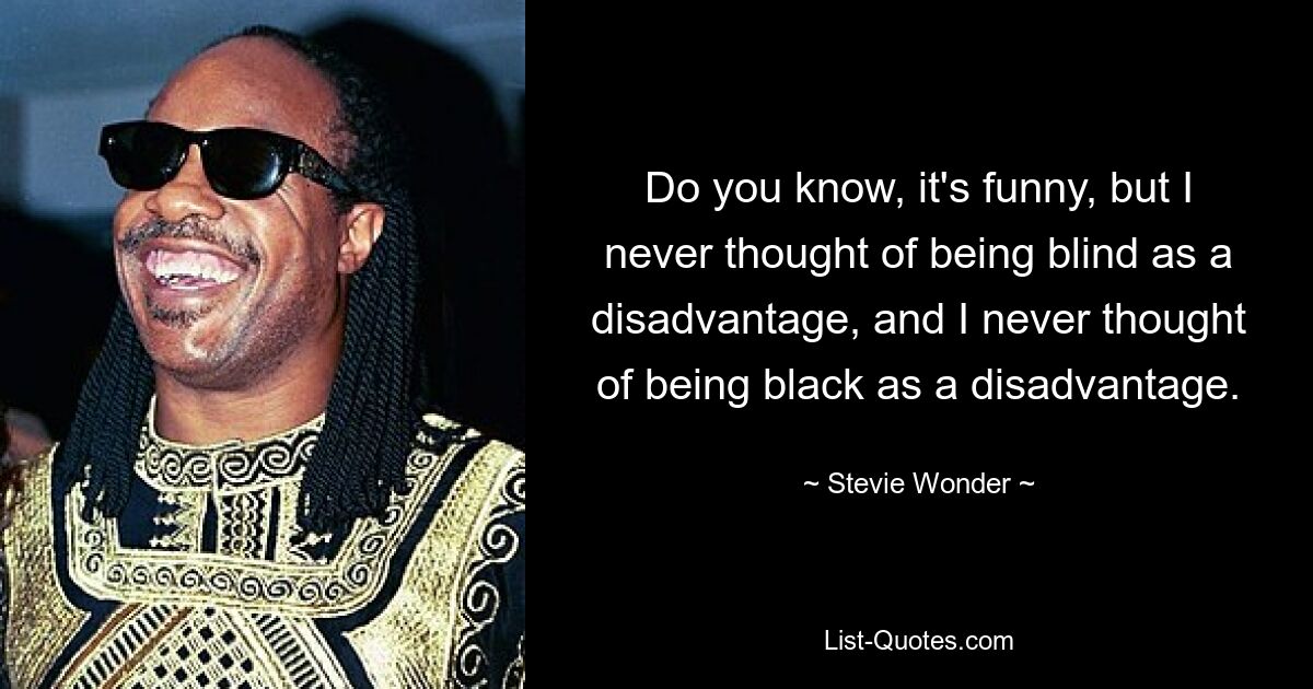 Do you know, it's funny, but I never thought of being blind as a disadvantage, and I never thought of being black as a disadvantage. — © Stevie Wonder