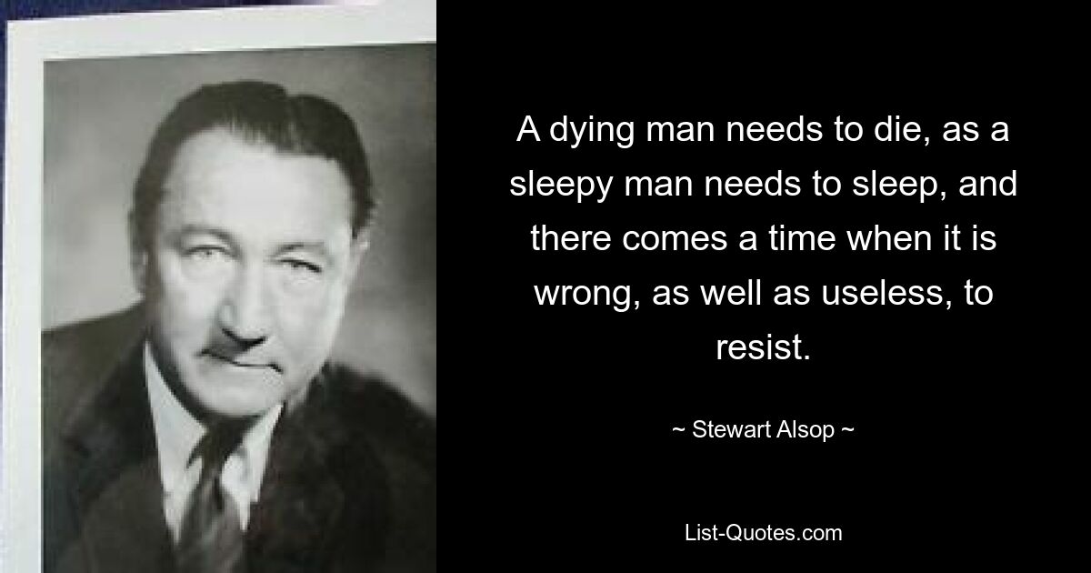 A dying man needs to die, as a sleepy man needs to sleep, and there comes a time when it is wrong, as well as useless, to resist. — © Stewart Alsop