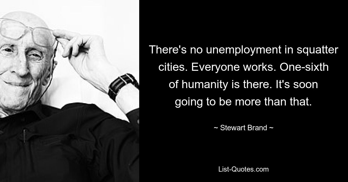 There's no unemployment in squatter cities. Everyone works. One-sixth of humanity is there. It's soon going to be more than that. — © Stewart Brand