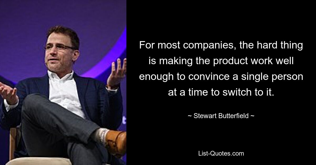 For most companies, the hard thing is making the product work well enough to convince a single person at a time to switch to it. — © Stewart Butterfield