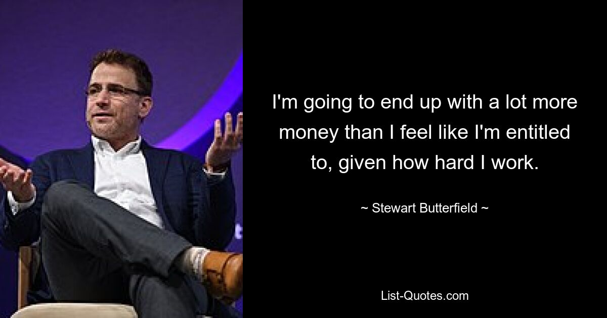 I'm going to end up with a lot more money than I feel like I'm entitled to, given how hard I work. — © Stewart Butterfield