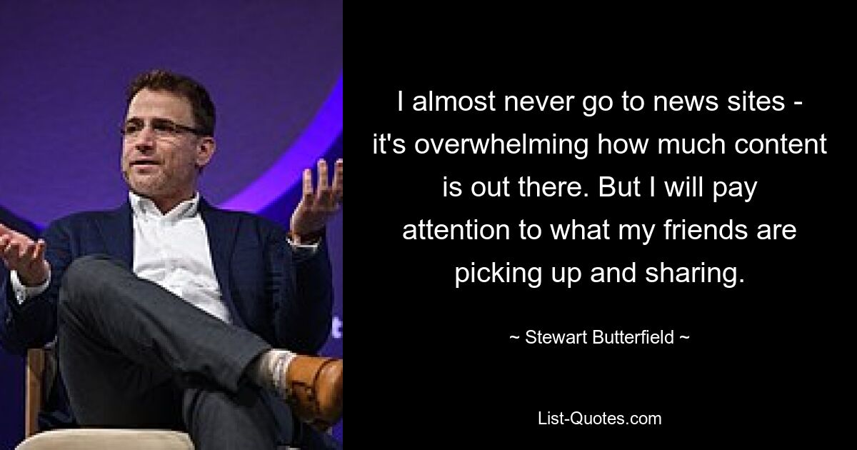 I almost never go to news sites - it's overwhelming how much content is out there. But I will pay attention to what my friends are picking up and sharing. — © Stewart Butterfield