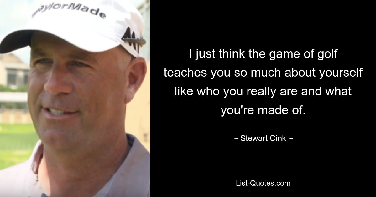 I just think the game of golf teaches you so much about yourself like who you really are and what you're made of. — © Stewart Cink