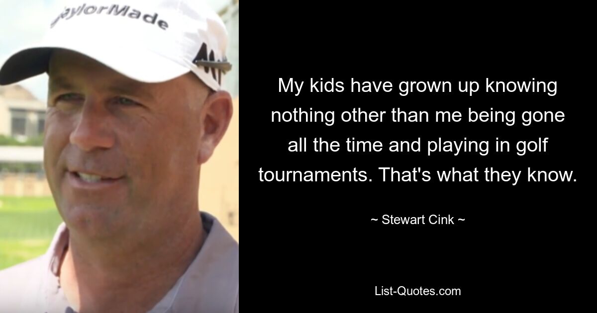 My kids have grown up knowing nothing other than me being gone all the time and playing in golf tournaments. That's what they know. — © Stewart Cink