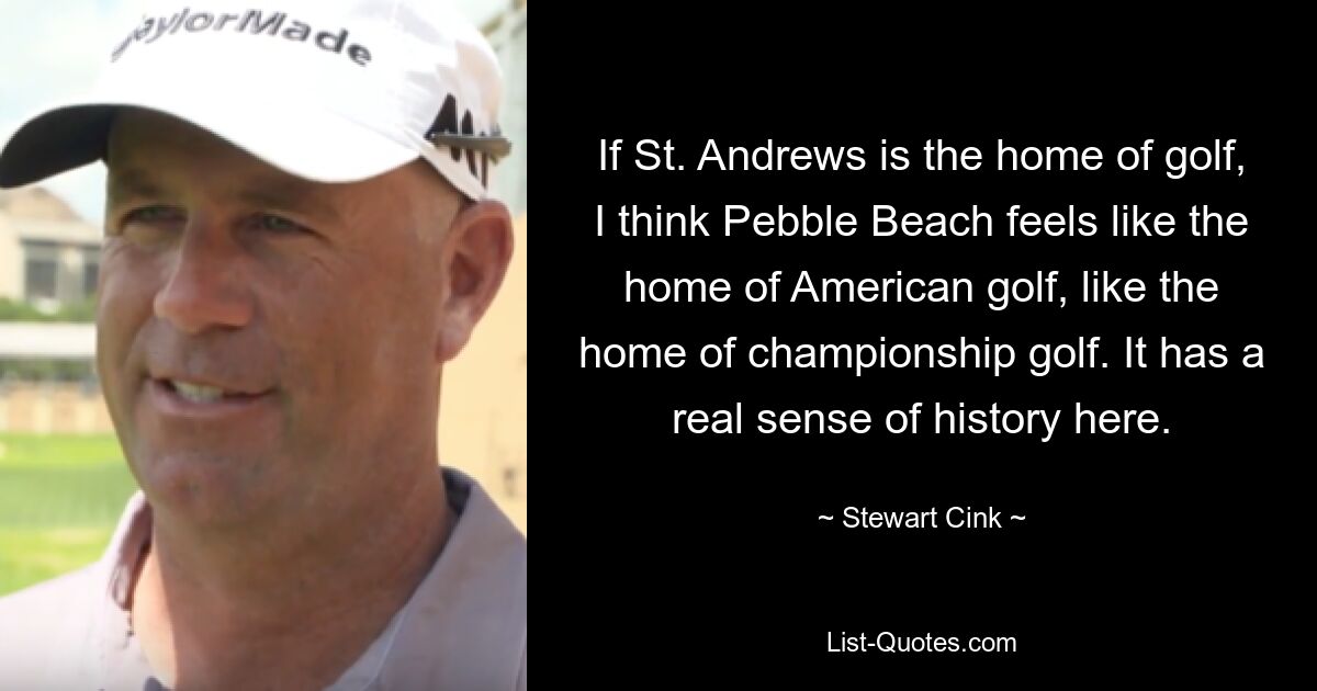 If St. Andrews is the home of golf, I think Pebble Beach feels like the home of American golf, like the home of championship golf. It has a real sense of history here. — © Stewart Cink