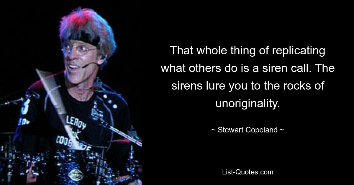 That whole thing of replicating what others do is a siren call. The sirens lure you to the rocks of unoriginality. — © Stewart Copeland