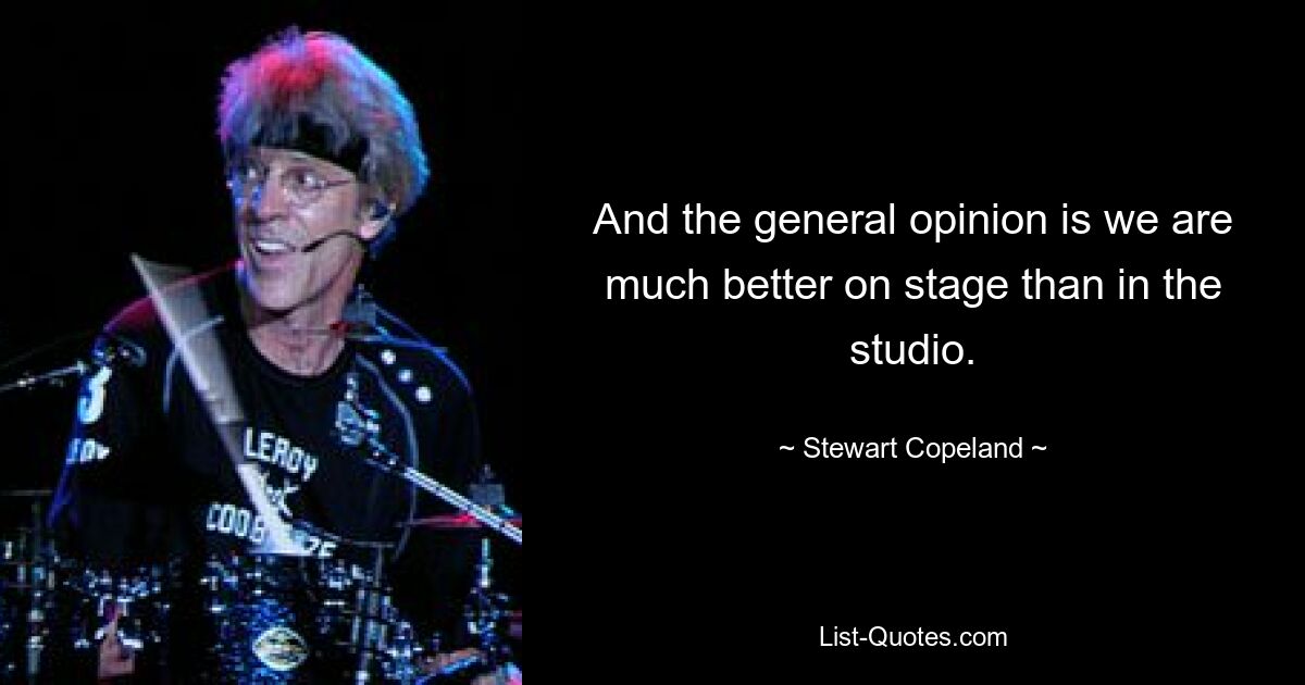 And the general opinion is we are much better on stage than in the studio. — © Stewart Copeland