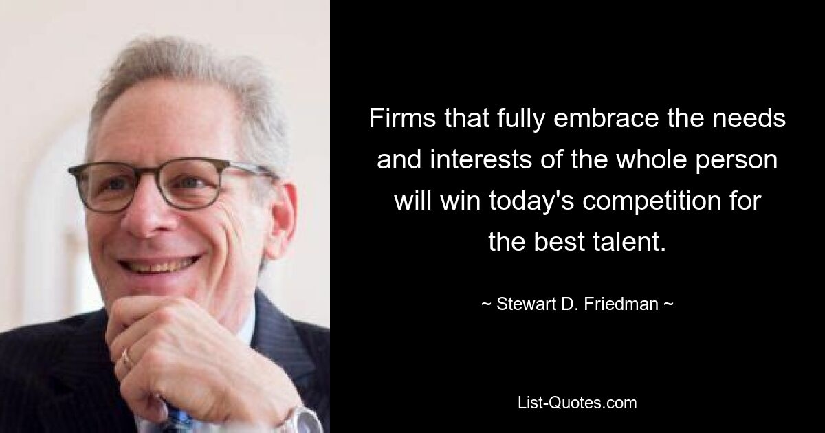 Firms that fully embrace the needs and interests of the whole person will win today's competition for the best talent. — © Stewart D. Friedman