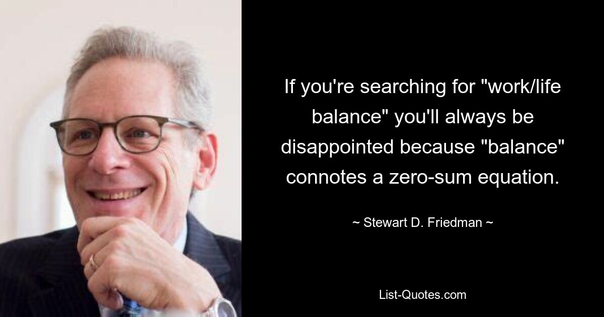 If you're searching for "work/life balance" you'll always be disappointed because "balance" connotes a zero-sum equation. — © Stewart D. Friedman