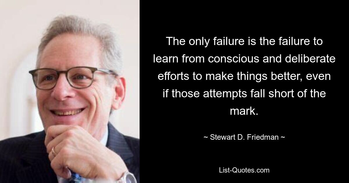 The only failure is the failure to learn from conscious and deliberate efforts to make things better, even if those attempts fall short of the mark. — © Stewart D. Friedman