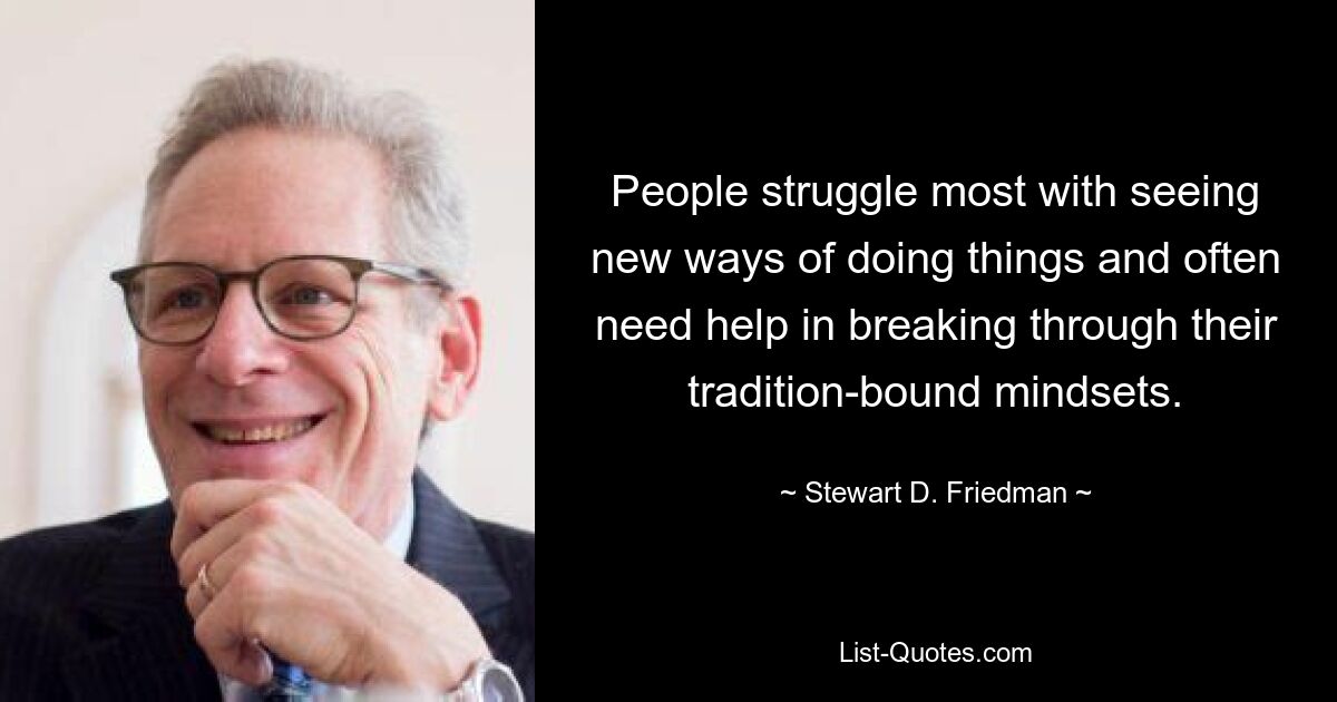 People struggle most with seeing new ways of doing things and often need help in breaking through their tradition-bound mindsets. — © Stewart D. Friedman