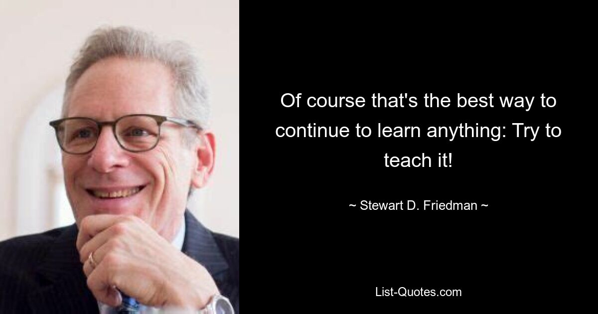 Of course that's the best way to continue to learn anything: Try to teach it! — © Stewart D. Friedman