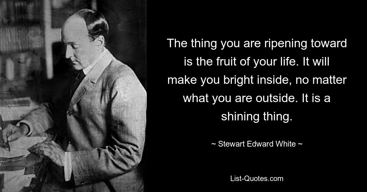 The thing you are ripening toward is the fruit of your life. It will make you bright inside, no matter what you are outside. It is a shining thing. — © Stewart Edward White