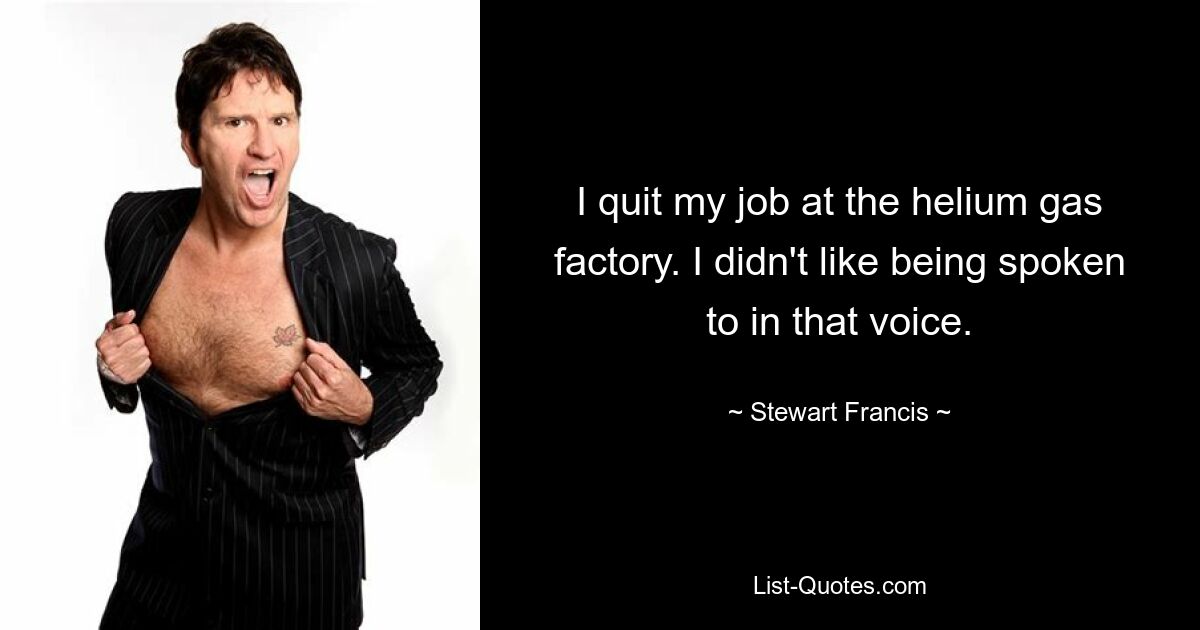 I quit my job at the helium gas factory. I didn't like being spoken to in that voice. — © Stewart Francis