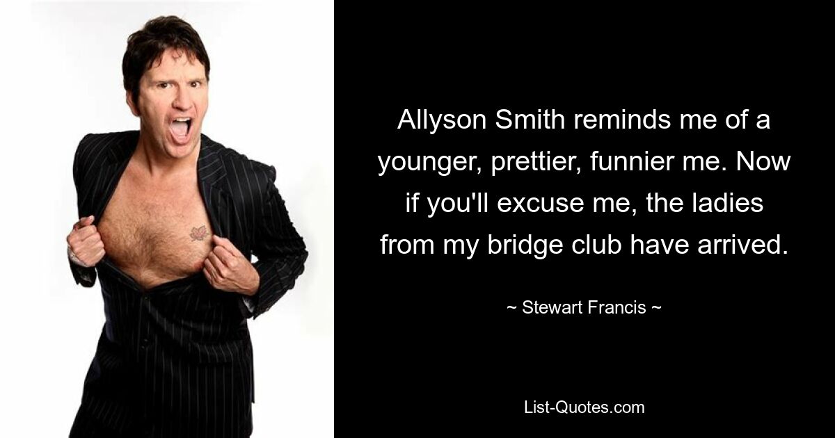 Allyson Smith reminds me of a younger, prettier, funnier me. Now if you'll excuse me, the ladies from my bridge club have arrived. — © Stewart Francis