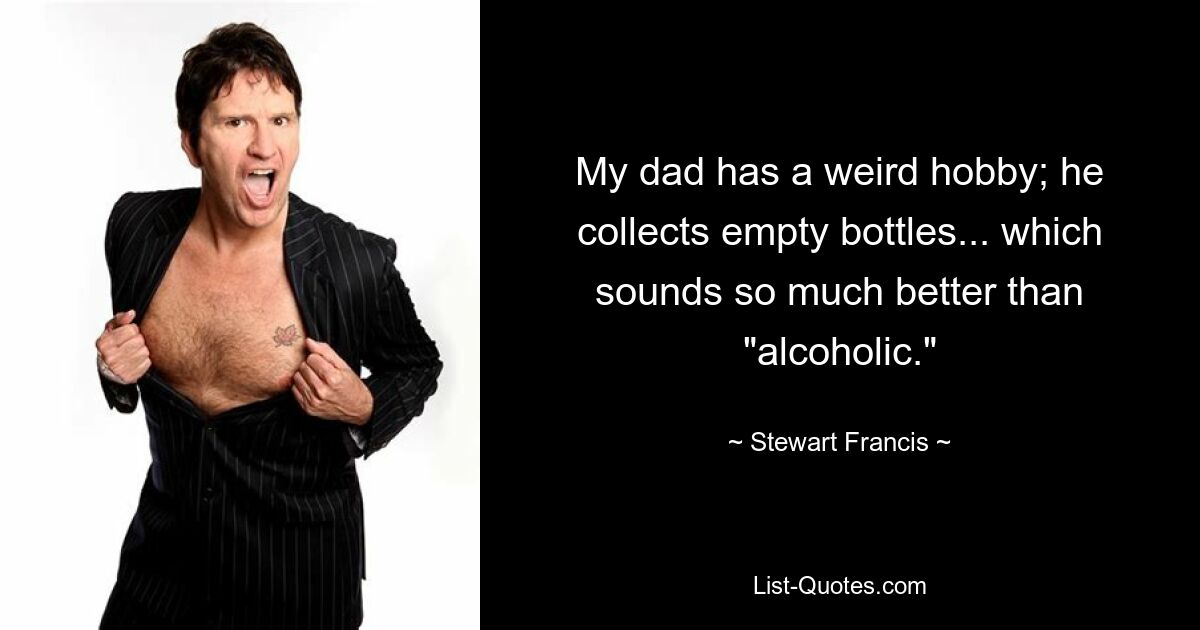 My dad has a weird hobby; he collects empty bottles... which sounds so much better than "alcoholic." — © Stewart Francis