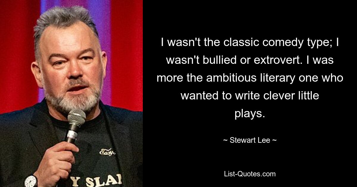 I wasn't the classic comedy type; I wasn't bullied or extrovert. I was more the ambitious literary one who wanted to write clever little plays. — © Stewart Lee