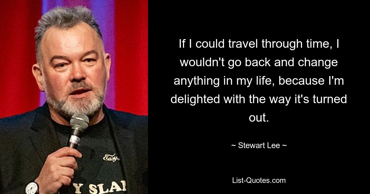 If I could travel through time, I wouldn't go back and change anything in my life, because I'm delighted with the way it's turned out. — © Stewart Lee