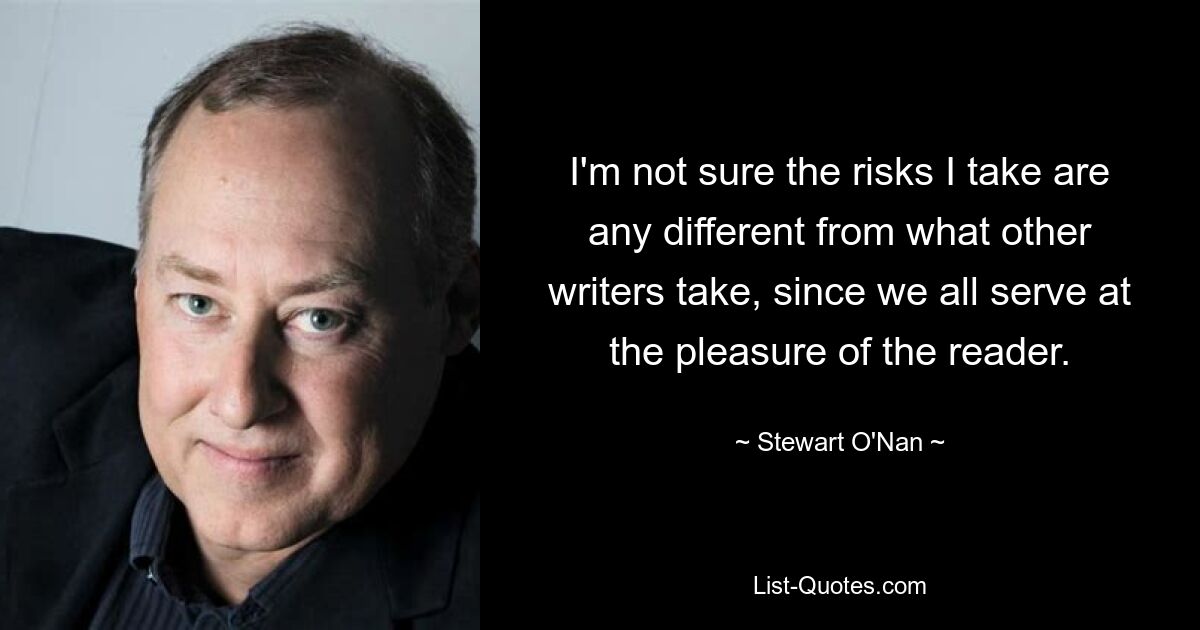 I'm not sure the risks I take are any different from what other writers take, since we all serve at the pleasure of the reader. — © Stewart O'Nan