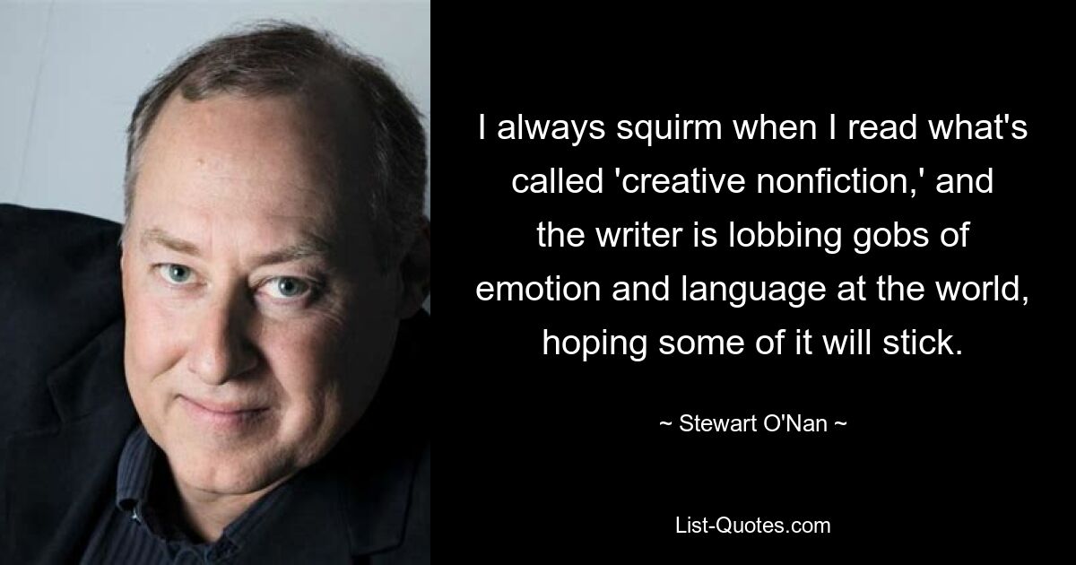 I always squirm when I read what's called 'creative nonfiction,' and the writer is lobbing gobs of emotion and language at the world, hoping some of it will stick. — © Stewart O'Nan