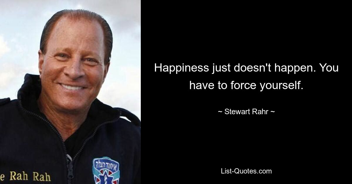 Happiness just doesn't happen. You have to force yourself. — © Stewart Rahr