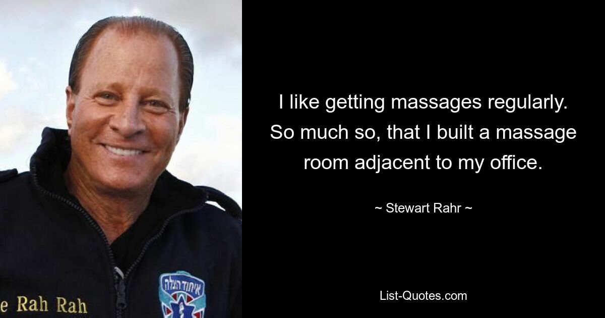 I like getting massages regularly. So much so, that I built a massage room adjacent to my office. — © Stewart Rahr