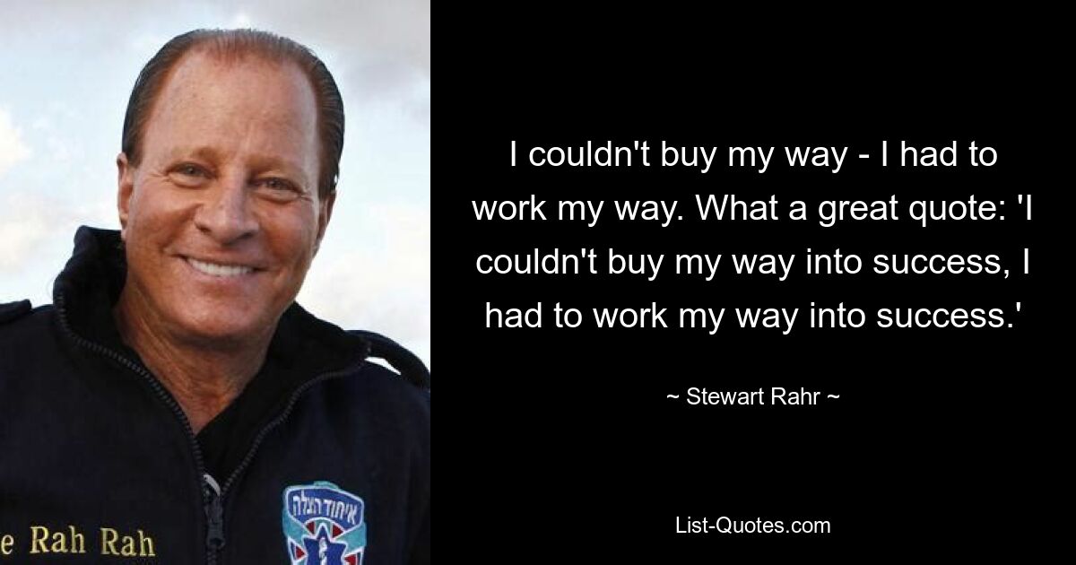 I couldn't buy my way - I had to work my way. What a great quote: 'I couldn't buy my way into success, I had to work my way into success.' — © Stewart Rahr